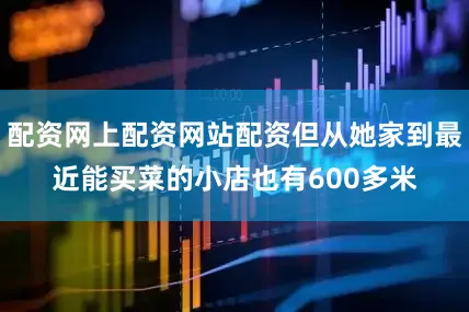配资网上配资网站配资但从她家到最近能买菜的小店也有600多米
