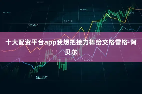 十大配资平台app我想把接力棒给交格雷格·阿贝尔
