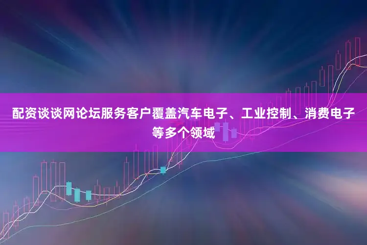 配资谈谈网论坛服务客户覆盖汽车电子、工业控制、消费电子等多个领域