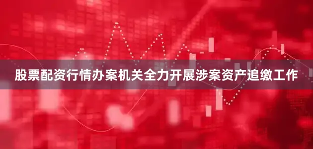 股票配资行情办案机关全力开展涉案资产追缴工作