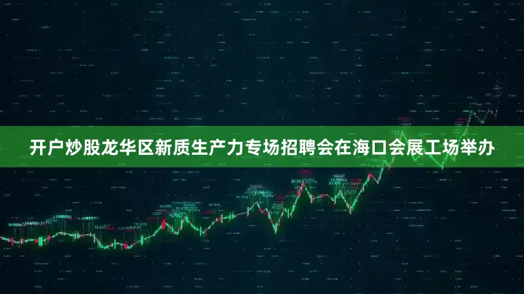 开户炒股龙华区新质生产力专场招聘会在海口会展工场举办