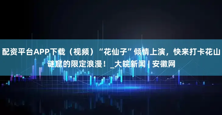 配资平台APP下载（视频）“花仙子”倾情上演，快来打卡花山谜窟的限定浪漫！_大皖新闻 | 安徽网