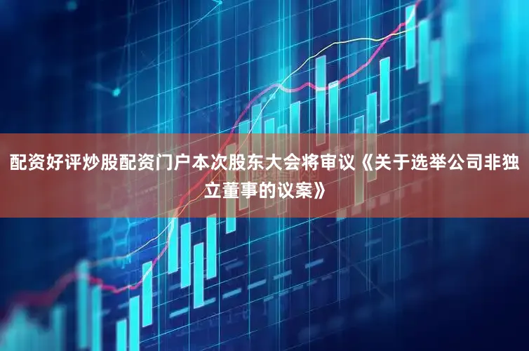 配资好评炒股配资门户本次股东大会将审议《关于选举公司非独立董事的议案》