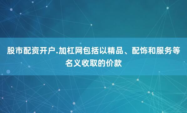 股市配资开户.加杠网包括以精品、配饰和服务等名义收取的价款