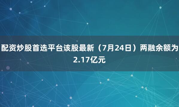 配资炒股首选平台该股最新（7月24日）两融余额为2.17亿元