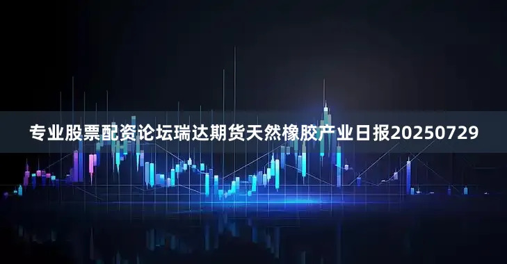 专业股票配资论坛瑞达期货天然橡胶产业日报20250729