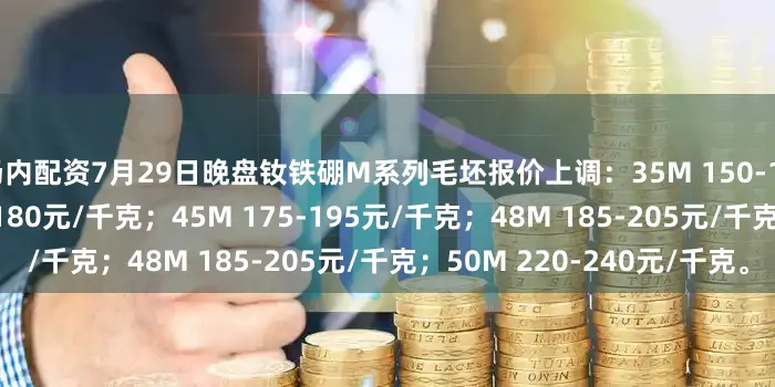 场内配资7月29日晚盘钕铁硼M系列毛坯报价上调：35M 150-170元/千克；40M 160-180元/千克；45M 175-195元/千克；48M 185-205元/千克；50M 220-240元/千克。