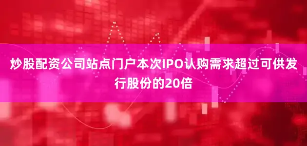 炒股配资公司站点门户本次IPO认购需求超过可供发行股份的20倍