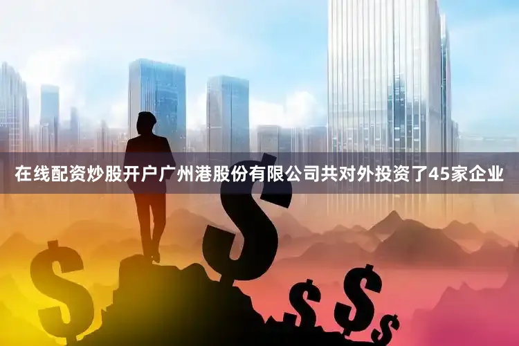在线配资炒股开户广州港股份有限公司共对外投资了45家企业
