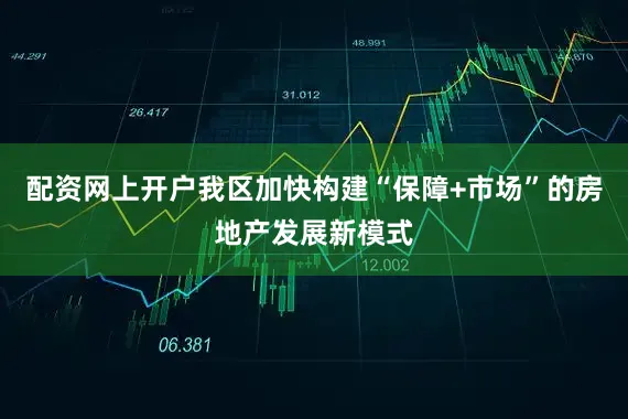 配资网上开户我区加快构建“保障+市场”的房地产发展新模式