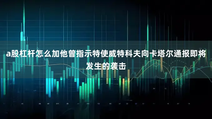 a股杠杆怎么加他曾指示特使威特科夫向卡塔尔通报即将发生的袭击