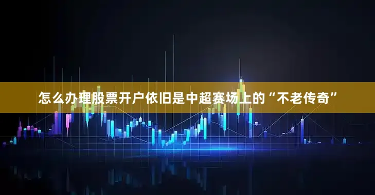 怎么办理股票开户依旧是中超赛场上的“不老传奇”