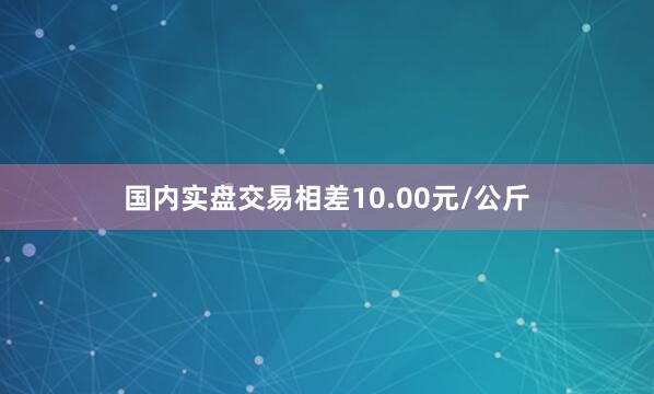 国内实盘交易相差10.00元/公斤