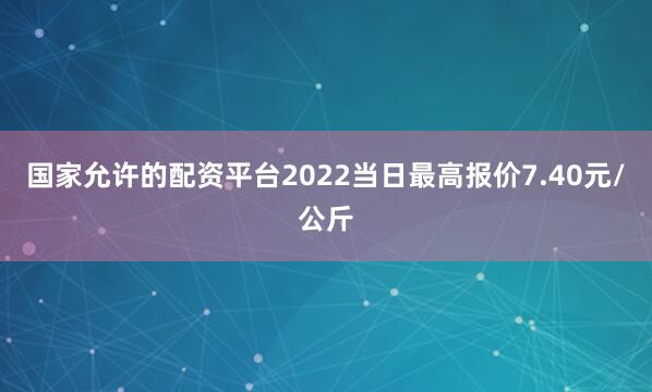 国家允许的配资平台2022当日最高报价7.40元/公斤